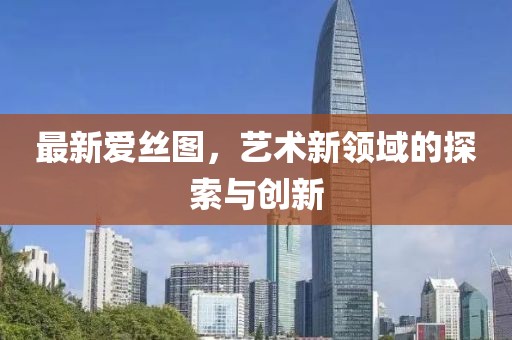 最新爱丝图，艺术新领域的探索与创新
