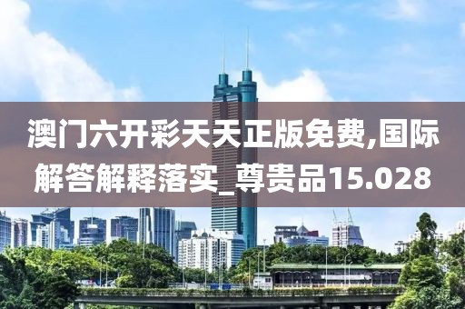 澳门六开彩天天正版免费,国际解答解释落实_尊贵品15.028