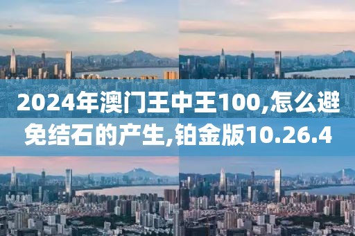 2024年澳门王中王100,怎么避免结石的产生,铂金版10.26.40