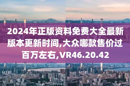 2024年正版资料免费大全最新版本更新时间,大众哪款售价过百万左右,VR46.20.42