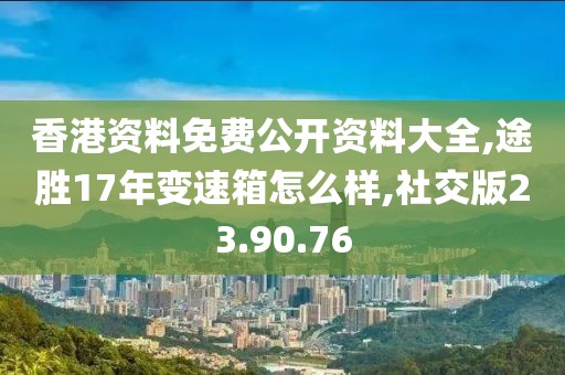 香港资料免费公开资料大全,途胜17年变速箱怎么样,社交版23.90.76