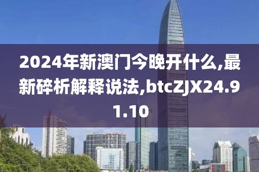 2024年新澳门今晚开什么,最新碎析解释说法,btcZJX24.91.10