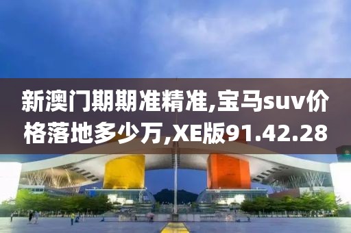 新澳门期期准精准,宝马suv价格落地多少万,XE版91.42.28