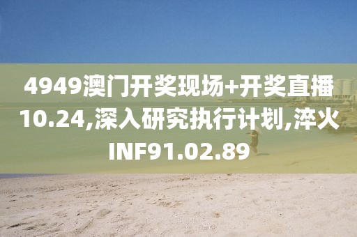 4949澳门开奖现场+开奖直播10.24,深入研究执行计划,淬火INF91.02.89