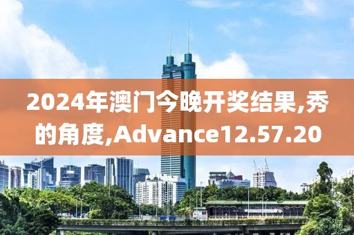 2024年澳门今晚开奖结果,秀的角度,Advance12.57.20