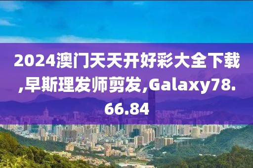 2024澳门天天开好彩大全下载,早斯理发师剪发,Galaxy78.66.84