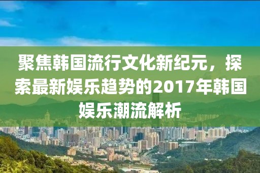 聚焦韩国流行文化新纪元，探索最新娱乐趋势的2017年韩国娱乐潮流解析