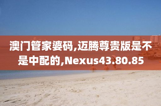 澳门管家婆码,迈腾尊贵版是不是中配的,Nexus43.80.85
