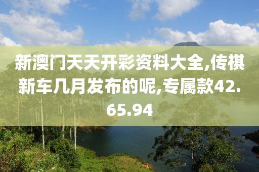 新澳门天天开彩资料大全,传祺新车几月发布的呢,专属款42.65.94