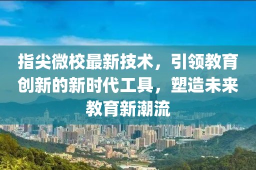 指尖微校最新技术，引领教育创新的新时代工具，塑造未来教育新潮流