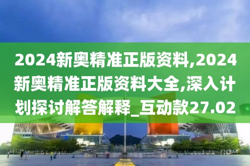 2024新奥精准正版资料,2024新奥精准正版资料大全,深入计划探讨解答解释_互动款27.02