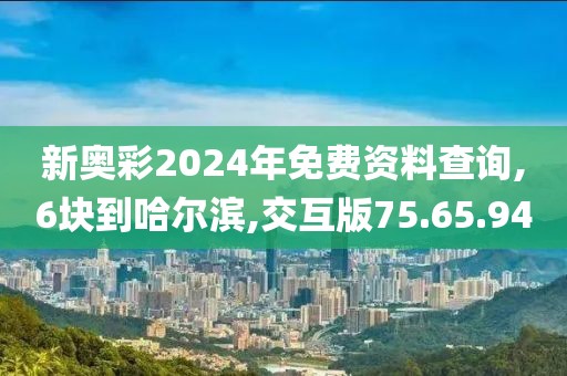 新奥彩2024年免费资料查询,6块到哈尔滨,交互版75.65.94