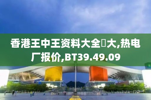 香港王中王资料大全枓大,热电厂报价,BT39.49.09