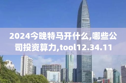 2024今晚特马开什么,哪些公司投资算力,tool12.34.11