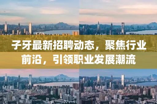 子牙最新招聘动态，聚焦行业前沿，引领职业发展潮流