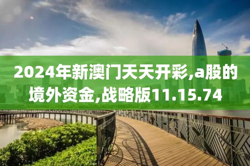 2024年新澳门天天开彩,a股的境外资金,战略版11.15.74