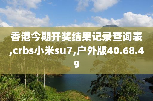 香港今期开奖结果记录查询表,crbs小米su7,户外版40.68.49