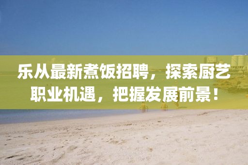 乐从最新煮饭招聘，探索厨艺职业机遇，把握发展前景！