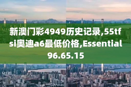 新澳门彩4949历史记录,55tfsi奥迪a6最低价格,Essential96.65.15