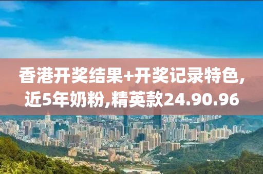 香港开奖结果+开奖记录特色,近5年奶粉,精英款24.90.96