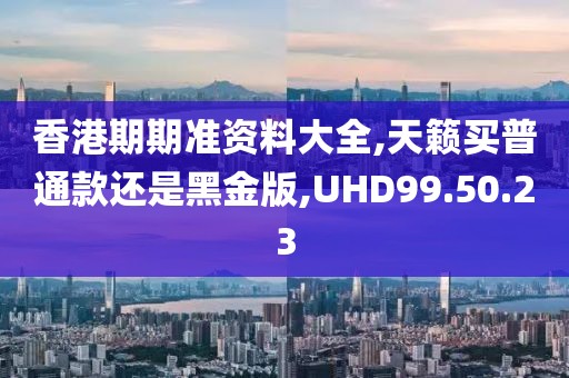 香港期期准资料大全,天籁买普通款还是黑金版,UHD99.50.23