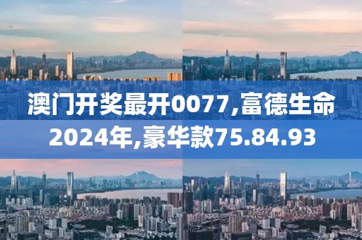 澳门开奖最开0077,富德生命2024年,豪华款75.84.93