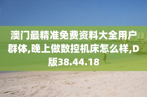 澳门最精准免费资料大全用户群体,晚上做数控机床怎么样,D版38.44.18