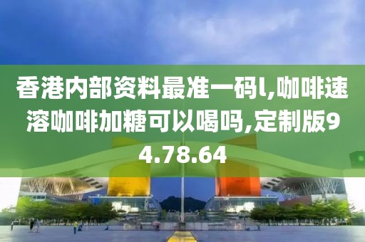香港内部资料最准一码l,咖啡速溶咖啡加糖可以喝吗,定制版94.78.64