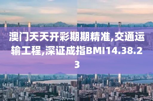 澳门天天开彩期期精准,交通运输工程,深证成指BMI14.38.23