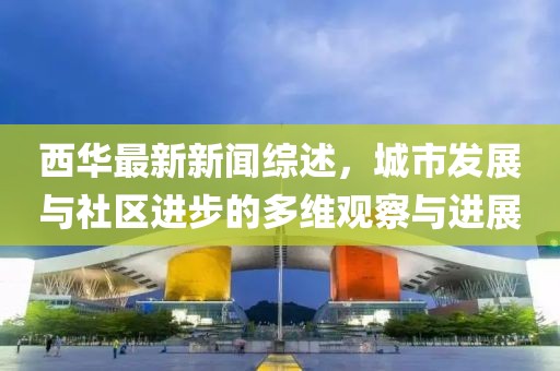 西华最新新闻综述，城市发展与社区进步的多维观察与进展