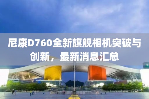 尼康D760全新旗舰相机突破与创新，最新消息汇总