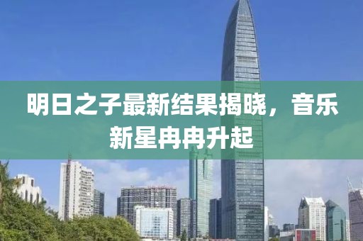 明日之子最新结果揭晓，音乐新星冉冉升起