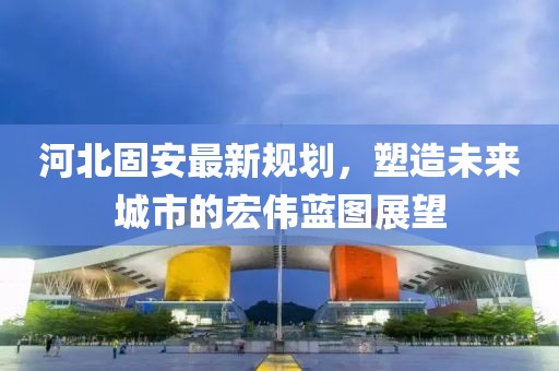 河北固安最新规划，塑造未来城市的宏伟蓝图展望