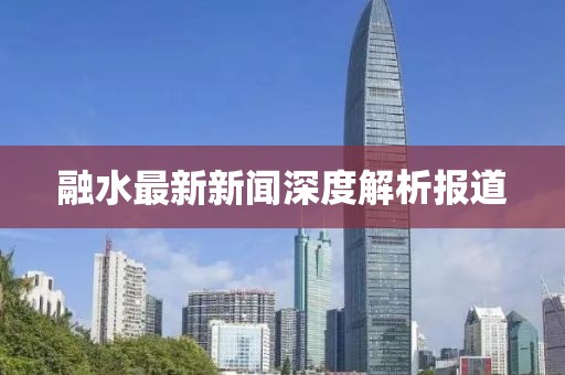 融水最新新闻深度解析报道