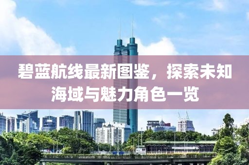 碧蓝航线最新图鉴，探索未知海域与魅力角色一览