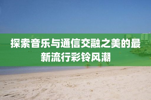 探索音乐与通信交融之美的最新流行彩铃风潮