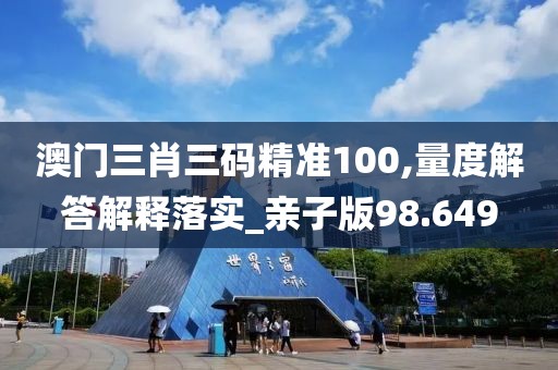 澳门三肖三码精准100,量度解答解释落实_亲子版98.649