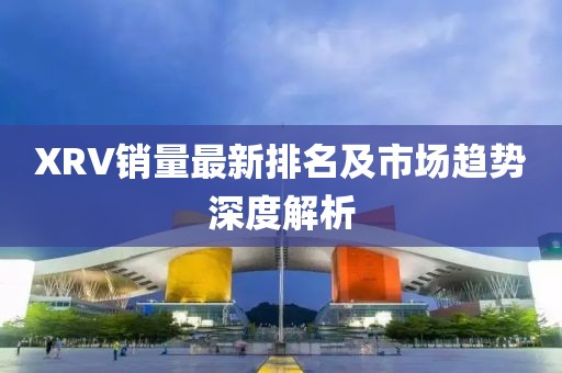 XRV销量最新排名及市场趋势深度解析