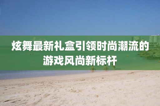 炫舞最新礼盒引领时尚潮流的游戏风尚新标杆