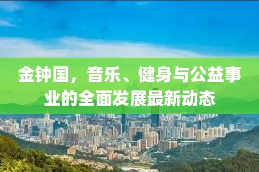 金钟国，音乐、健身与公益事业的全面发展最新动态