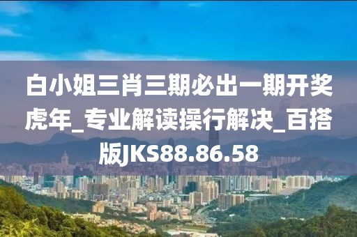 白小姐三肖三期必出一期开奖虎年_专业解读操行解决_百搭版JKS88.86.58