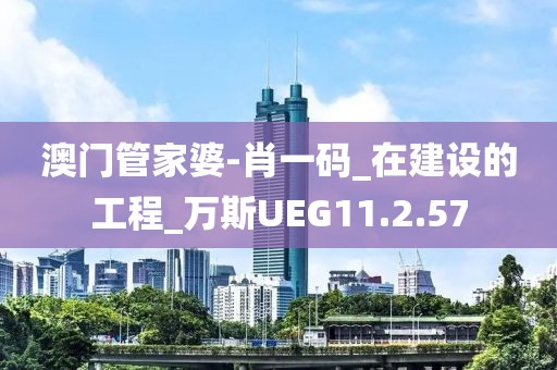 澳门管家婆-肖一码_在建设的工程_万斯UEG11.2.57