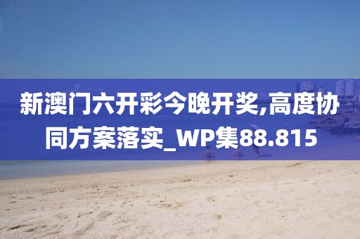 新澳门六开彩今晚开奖,高度协同方案落实_WP集88.815