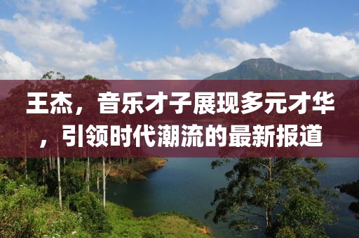 王杰，音乐才子展现多元才华，引领时代潮流的最新报道