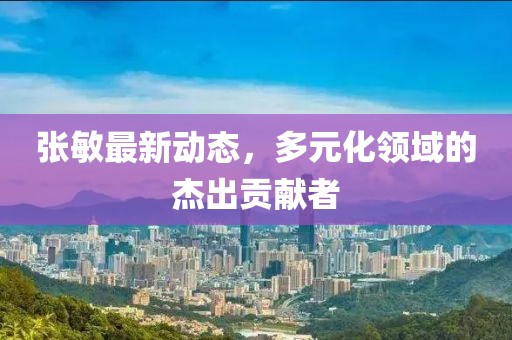 张敏最新动态，多元化领域的杰出贡献者