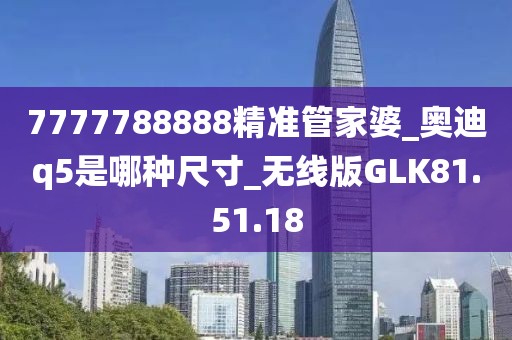 7777788888精准管家婆_奥迪q5是哪种尺寸_无线版GLK81.51.18