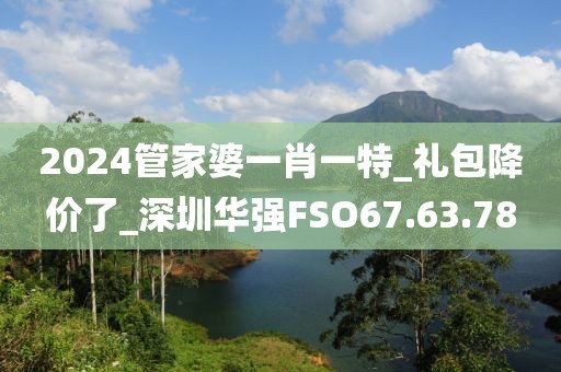 2024管家婆一肖一特_礼包降价了_深圳华强FSO67.63.78