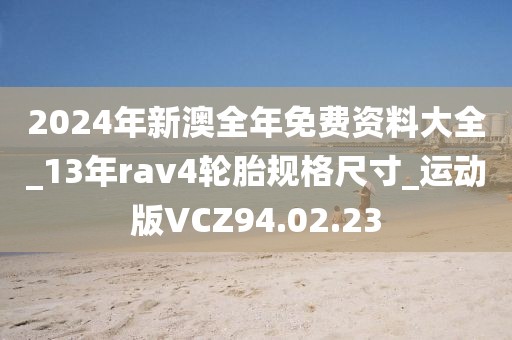 2024年新澳全年免费资料大全_13年rav4轮胎规格尺寸_运动版VCZ94.02.23