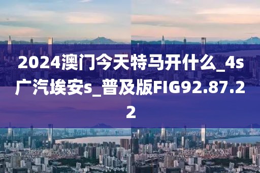 2024澳门今天特马开什么_4s广汽埃安s_普及版FIG92.87.22