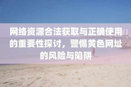 网络资源合法获取与正确使用的重要性探讨，警惕黄色网址的风险与陷阱